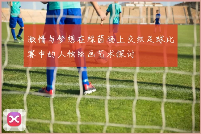 激情与梦想在绿茵场上交织足球比赛中的人物绘画艺术探讨