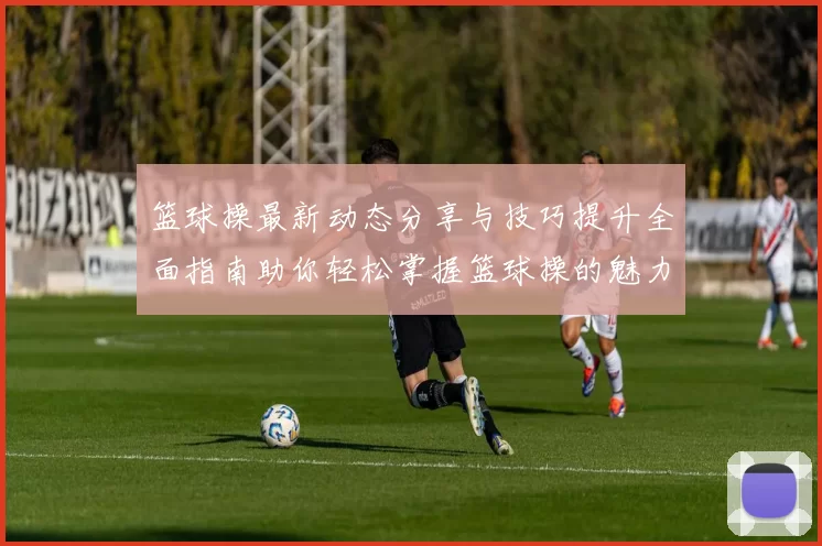 篮球操最新动态分享与技巧提升全面指南助你轻松掌握篮球操的魅力与乐趣