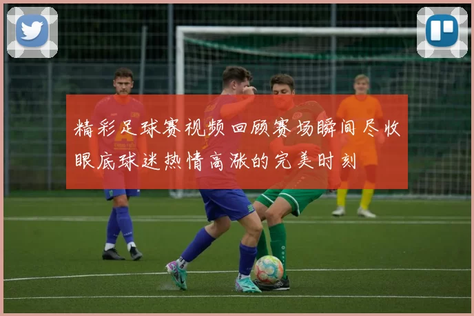 精彩足球赛视频回顾赛场瞬间尽收眼底球迷热情高涨的完美时刻